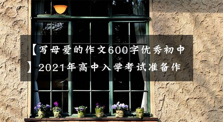 【写母爱的作文600字优秀初中】2021年高中入学考试准备作文：10篇“母爱”主题作文，正史恳切，可供参考。