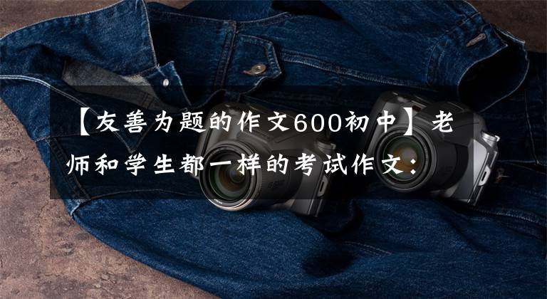 【友善为题的作文600初中】老师和学生都一样的考试作文：友善(3篇)