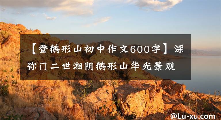 【登鹅形山初中作文600字】深弥门二世湘阴鹅形山华光景观顺序