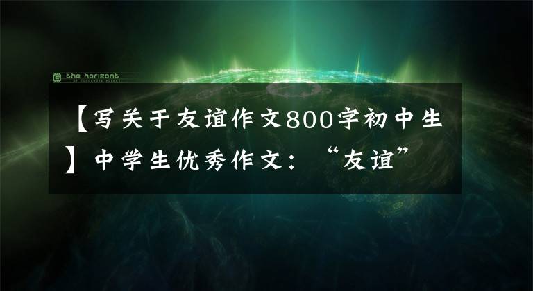 【写关于友谊作文800字初中生】中学生优秀作文：“友谊”主题作文