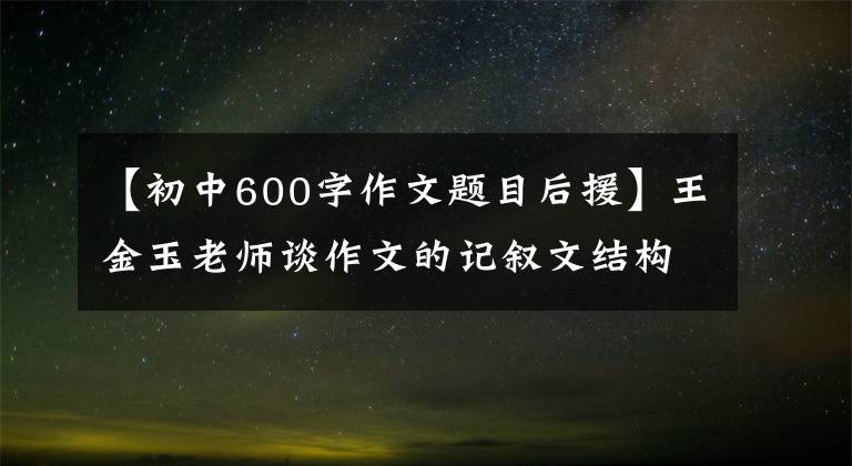 【初中600字作文题目后援】王金玉老师谈作文的记叙文结构。