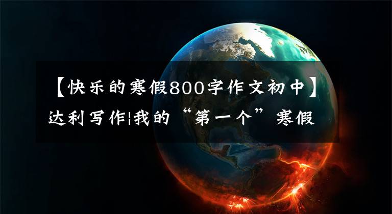 【快乐的寒假800字作文初中】达利写作|我的“第一个”寒假