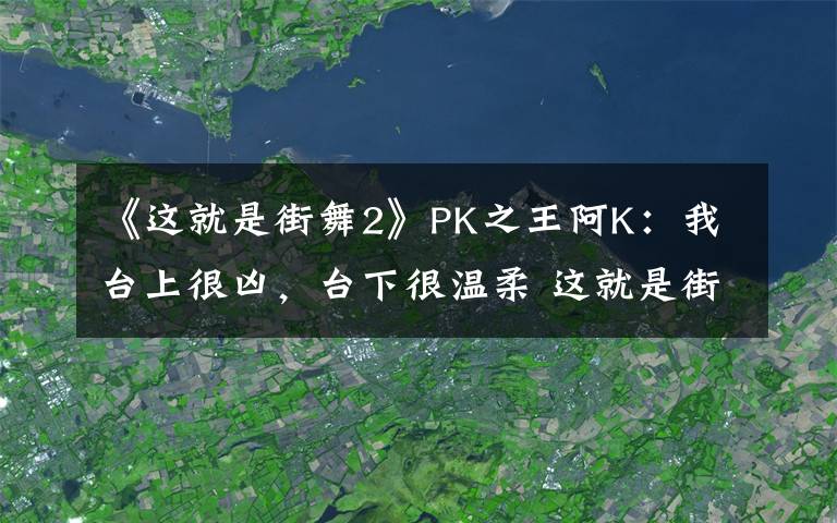 《这就是街舞2》PK之王阿K：我台上很凶，台下很温柔 这就是街舞2阿k个人作品