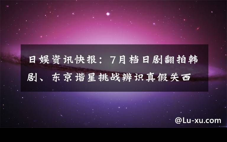 日娱资讯快报：7月档日剧翻拍韩剧、东京谐星挑战辨识真假关西人