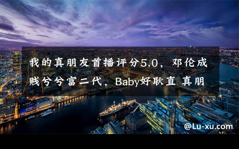 我的真朋友首播评分5.0，邓伦成贱兮兮富二代，Baby好耿直 真朋友邓伦和baby