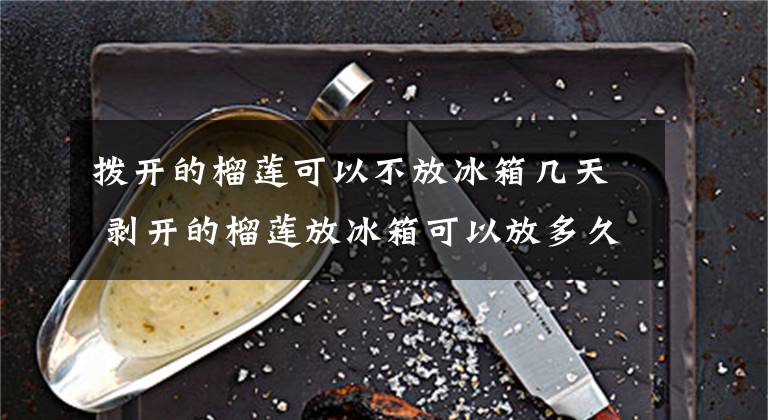 拨开的榴莲可以不放冰箱几天 剥开的榴莲放冰箱可以放多久文章配图
