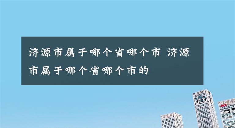 济源市属于哪个省哪个市 济源市属于哪个省哪个市的文章配图