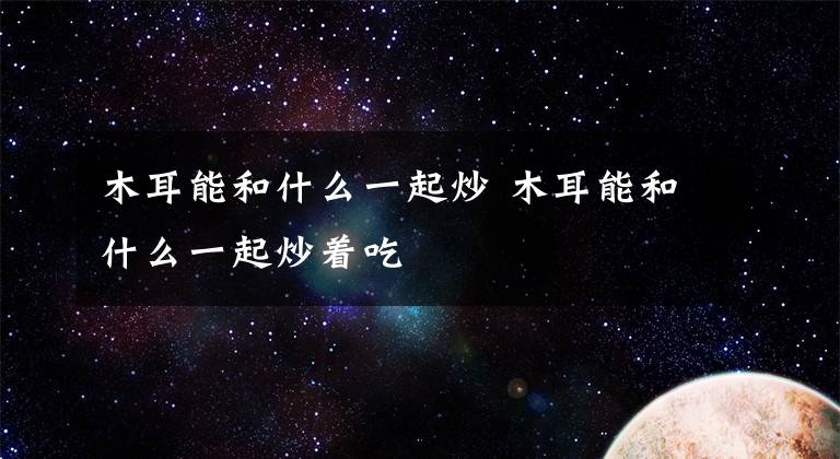 木耳能和什么一起炒 木耳能和什么一起炒着吃文章配图