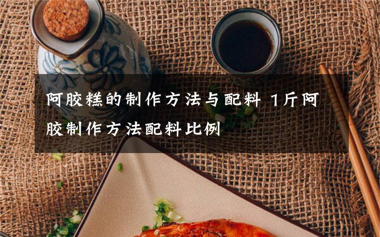 阿胶糕的制作方法与配料 1斤阿胶制作方法配料比例