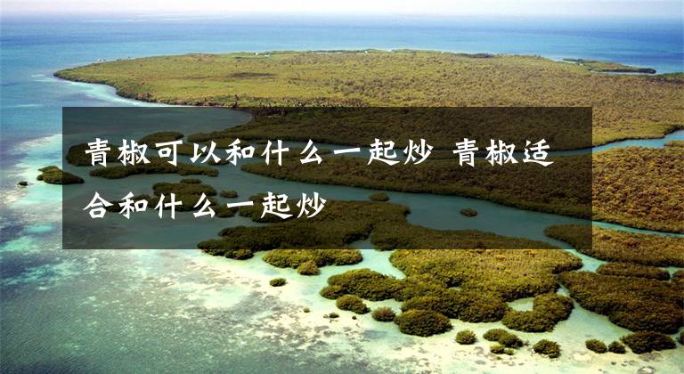 青椒可以和什么一起炒 青椒适合和什么一起炒文章配图