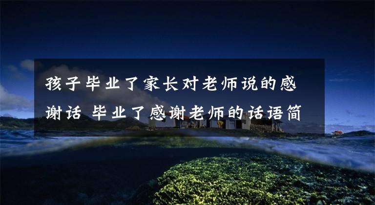 孩子毕业了家长对老师说的感谢话 毕业了感谢老师的话语简短精辟文章配图