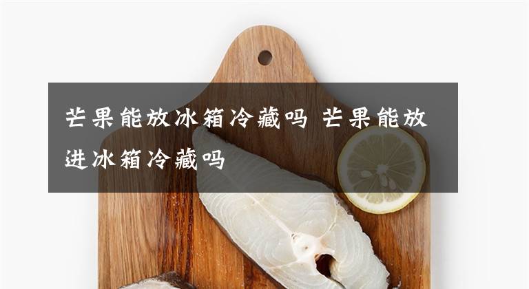 芒果能放冰箱冷藏吗 芒果能放进冰箱冷藏吗文章配图