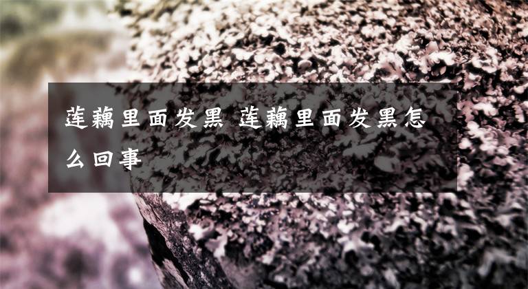 莲藕里面发黑 莲藕里面发黑怎么回事文章配图