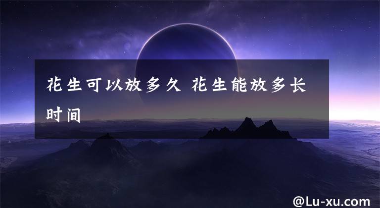花生可以放多久 花生能放多长时间文章配图