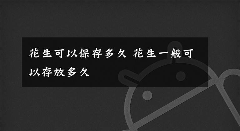 花生可以保存多久 花生一般可以存放多久文章配图
