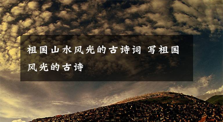 祖国山水风光的古诗词 写祖国风光的古诗文章配图