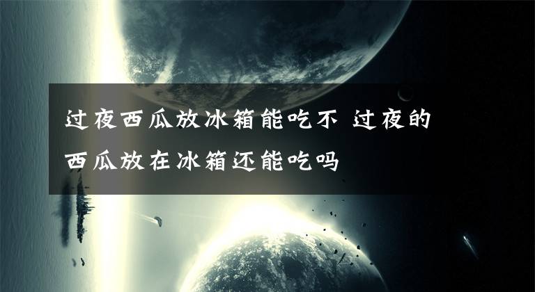 过夜西瓜放冰箱能吃不 过夜的西瓜放在冰箱还能吃吗文章配图