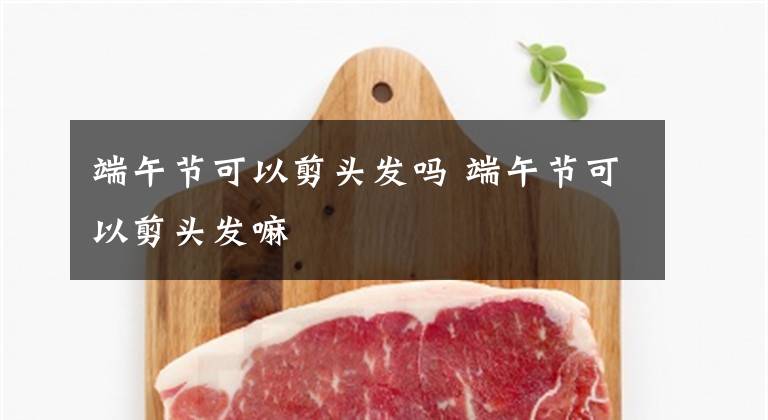 端午节可以剪头发吗 端午节可以剪头发嘛文章配图