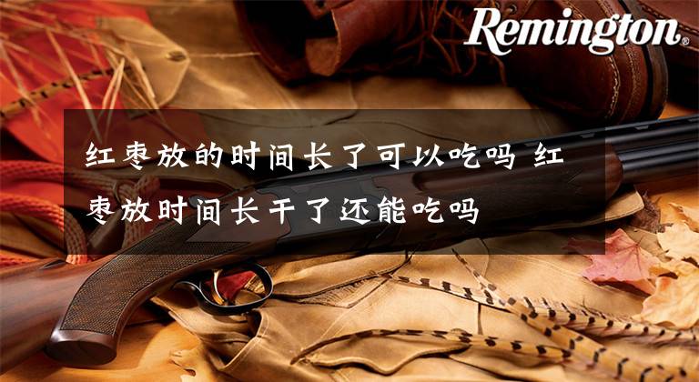 红枣放的时间长了可以吃吗 红枣放时间长干了还能吃吗文章配图