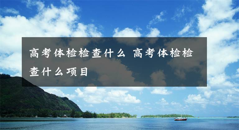 高考体检检查什么 高考体检检查什么项目文章配图