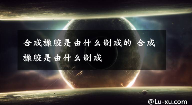 合成橡胶是由什么制成的 合成橡胶是由什么制成