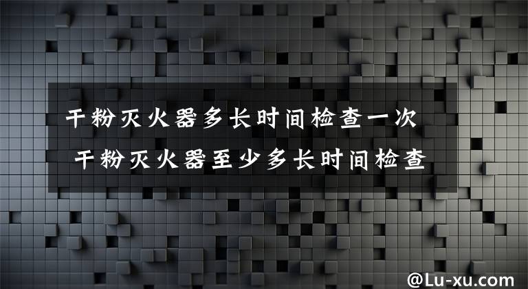 干粉灭火器多长时间检查一次 干粉灭火器至少多长时间检查一次