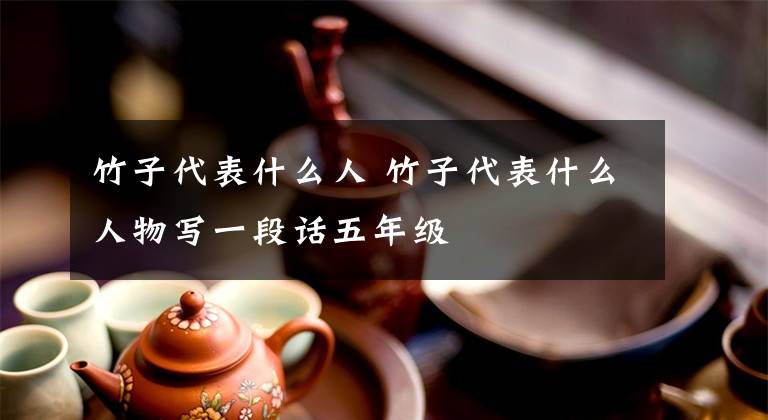竹子代表什么人 竹子代表什么人物写一段话五年级文章配图