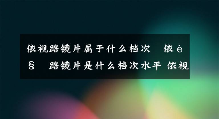 依视路镜片属于什么档次 依视路镜片是什么档次水平 依视路旗下镜片是依视路镜片吗文章配图