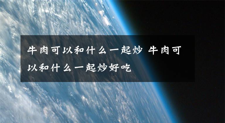 牛肉可以和什么一起炒 牛肉可以和什么一起炒好吃文章配图