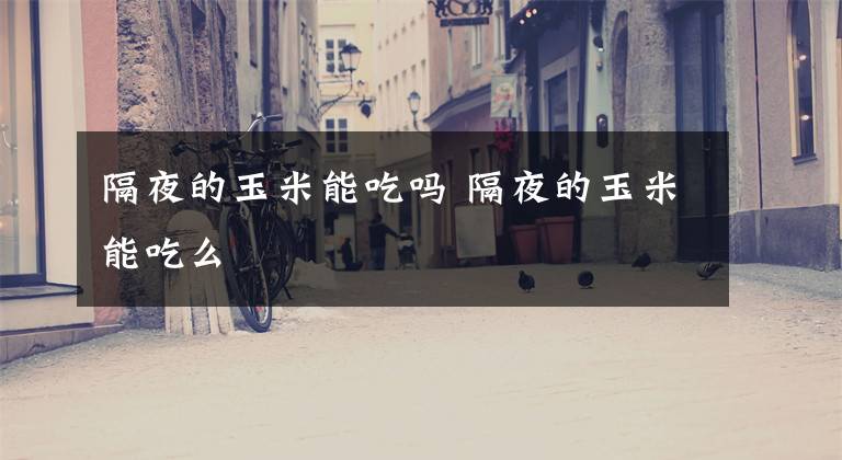 隔夜的玉米能吃吗 隔夜的玉米能吃么文章配图