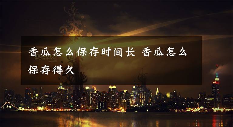 香瓜怎么保存时间长 香瓜怎么保存得久文章配图