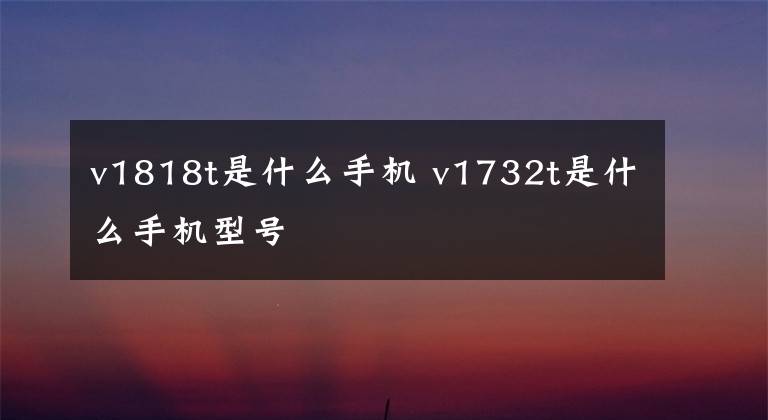 v1818t是什么手机 v1732t是什么手机型号文章配图