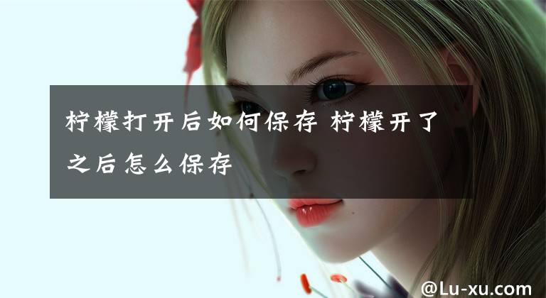 柠檬打开后如何保存 柠檬开了之后怎么保存文章配图