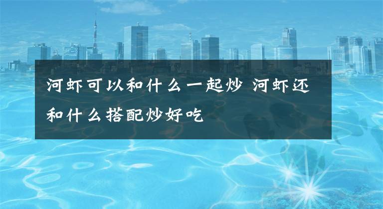 河虾可以和什么一起炒 河虾还和什么搭配炒好吃文章配图