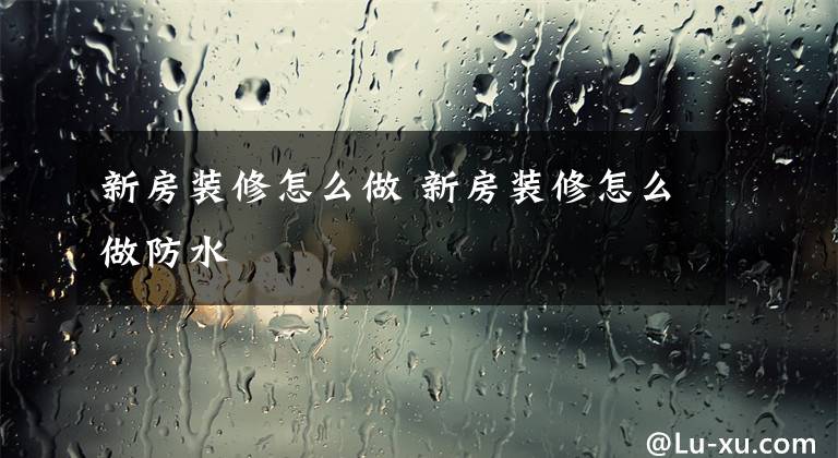 新房装修怎么做 新房装修怎么做防水文章配图