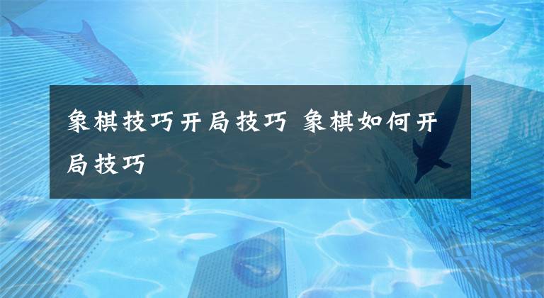 象棋技巧开局技巧 象棋如何开局技巧文章配图