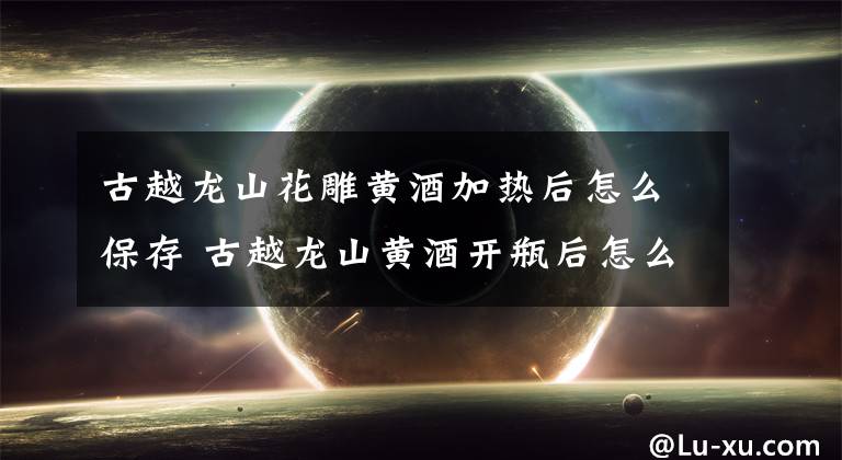 古越龙山花雕黄酒加热后怎么保存 古越龙山黄酒开瓶后怎么保存文章配图