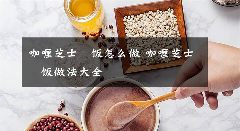 咖喱芝士焗饭怎么做 咖喱芝士焗饭做法大全文章配图