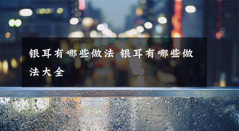 银耳有哪些做法 银耳有哪些做法大全文章配图
