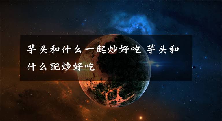 芋头和什么一起炒好吃 芋头和什么配炒好吃文章配图