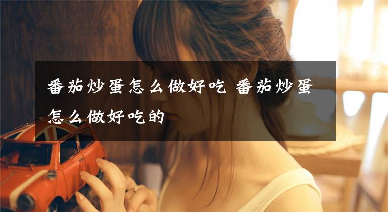 番茄炒蛋怎么做好吃 番茄炒蛋怎么做好吃的文章配图