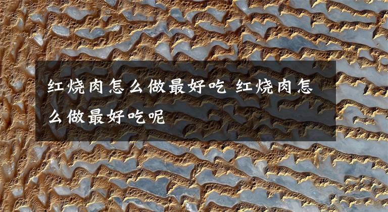 红烧肉怎么做最好吃 红烧肉怎么做最好吃呢文章配图