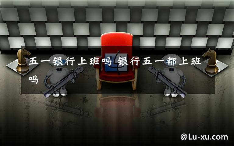五一银行上班吗 银行五一都上班吗文章配图