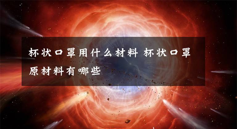 杯状口罩用什么材料 杯状口罩原材料有哪些文章配图