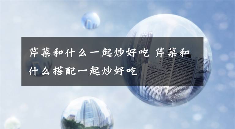 芹菜和什么一起炒好吃 芹菜和什么搭配一起炒好吃文章配图
