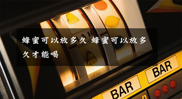 蜂蜜可以放多久 蜂蜜可以放多久才能喝文章配图