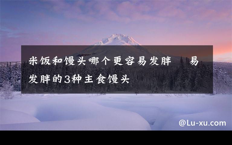 米饭和馒头哪个更容易发胖 易发胖的3种主食馒头