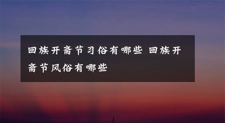 回族开斋节习俗有哪些 回族开斋节风俗有哪些文章配图