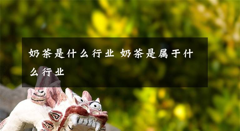 奶茶是什么行业 奶茶是属于什么行业文章配图
