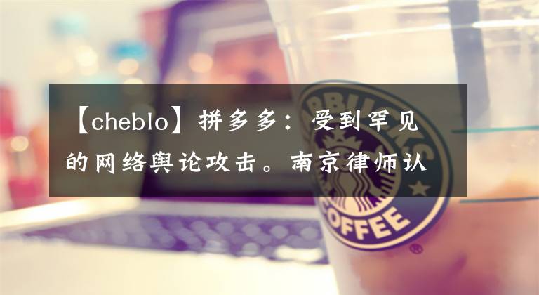 【cheblo】拼多多：受到罕见的网络舆论攻击。南京律师认为误导消费者的山寨商品是假的